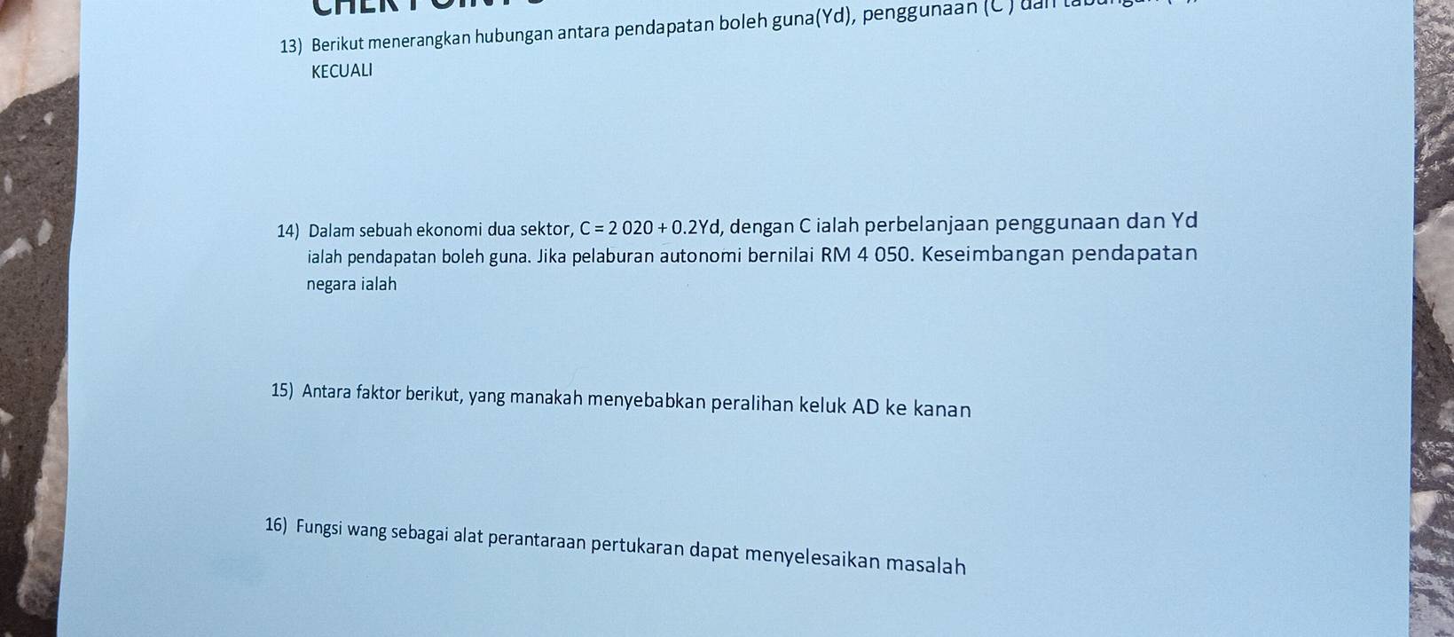 Berikut menerangkan hubungan antara pendapatan boleh guna(Yd), penggunaan (C ) uall ta 
KECUALI 
14) Dalam sebuah ekonomi dua sektor, C=2020+0.2Yd , dengan C ialah perbelanjaan penggunaan dan Yd 
ialah pendapatan boleh guna. Jika pelaburan autonomi bernilai RM 4 050. Keseimbangan pendapatan 
negara ialah 
15) Antara faktor berikut, yang manakah menyebabkan peralihan keluk AD ke kanan 
16) Fungsi wang sebagai alat perantaraan pertukaran dapat menyelesaikan masalah