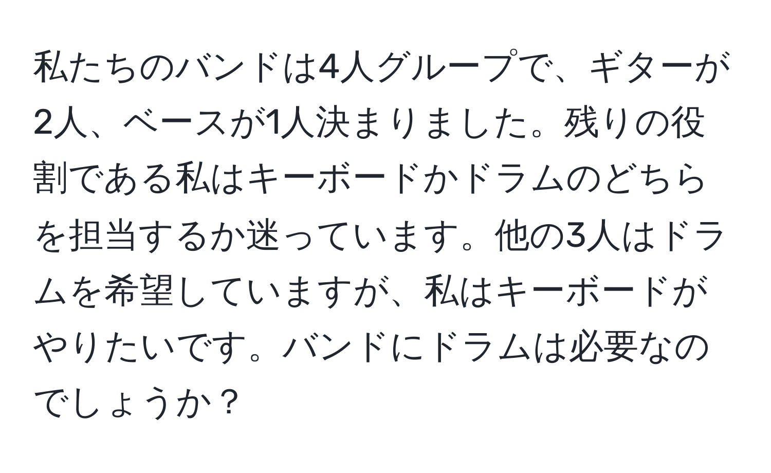 私たちのバンドは4人グループで、ギターが2人、ベースが1人決まりました。残りの役割である私はキーボードかドラムのどちらを担当するか迷っています。他の3人はドラムを希望していますが、私はキーボードがやりたいです。バンドにドラムは必要なのでしょうか？