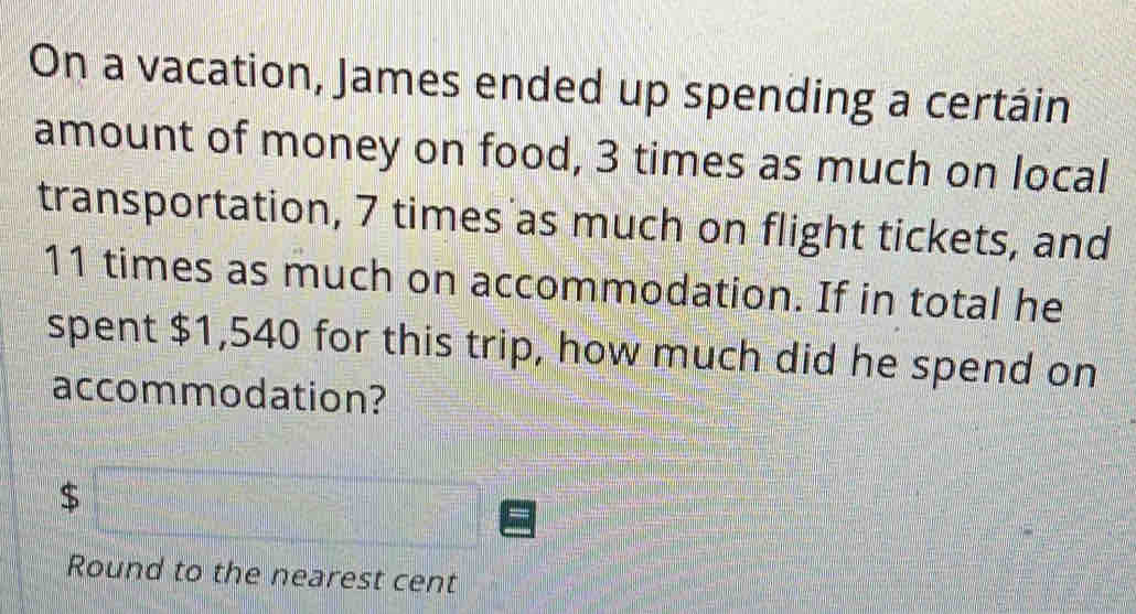 On a vacation, James ended up spending a certáin 
amount of money on food, 3 times as much on local 
transportation, 7 times as much on flight tickets, and
11 times as much on accommodation. If in total he 
spent $1,540 for this trip, how much did he spend on 
accommodation?
$
Round to the nearest cent