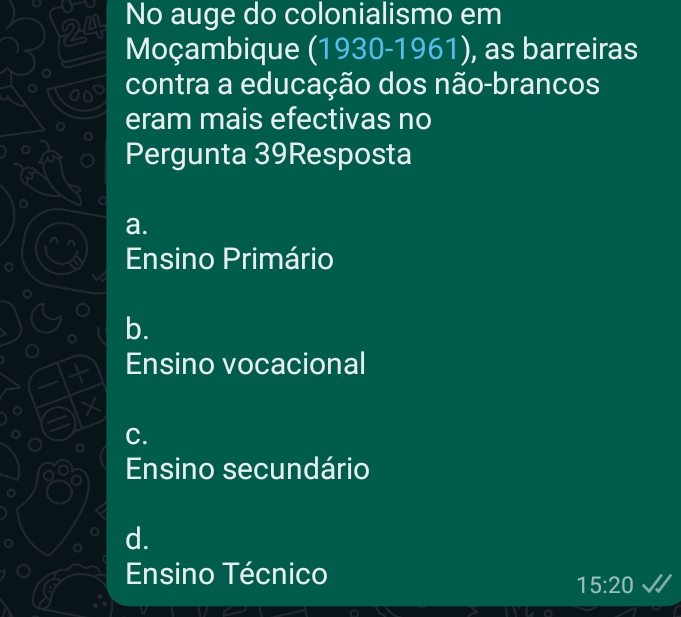 No auge do colonialismo em
Moçambique (1930-1961), as barreiras
. contra a educação dos não-brancos
eram mais efectivas no
Pergunta 39Resposta
a.
Ensino Primário
b.
Ensino vocacional
C.
Ensino secundário
d.
Ensino Técnico
15:20