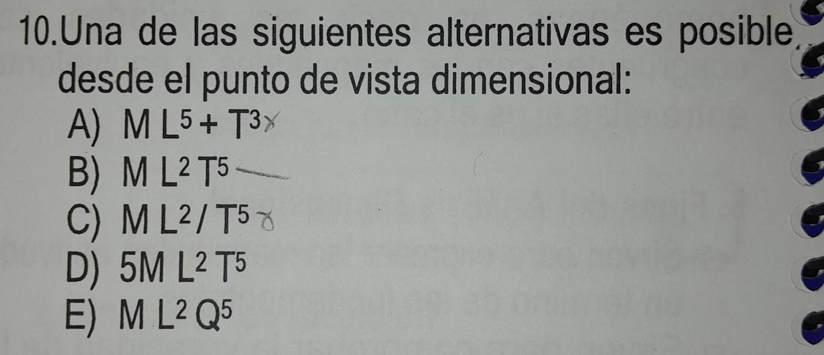 Una de las siguientes alternativas es posible
desde el punto de vista dimensional:
A) ML^5+T^3
B) ML^2T^5
C) M L² / T5
D) 5M L² T5
E) M IL^2Q^5