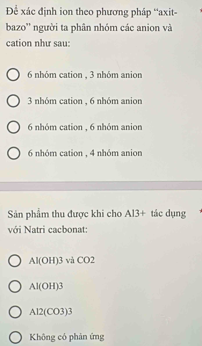 Để xác định ion theo phương pháp “axit-
bazo' người ta phân nhóm các anion và
cation như sau:
6 nhóm cation , 3 nhóm anion
3 nhóm cation , 6 nhóm anion
6 nhóm cation , 6 nhóm anion
6 nhóm cation , 4 nhóm anion
Sản phầm thu được khi cho Al3+ tác dụng
với Natri cacbonat:
Al(OH)3 và CO2
Al(OH)3
A12(CO3)3
Không có phản ứng