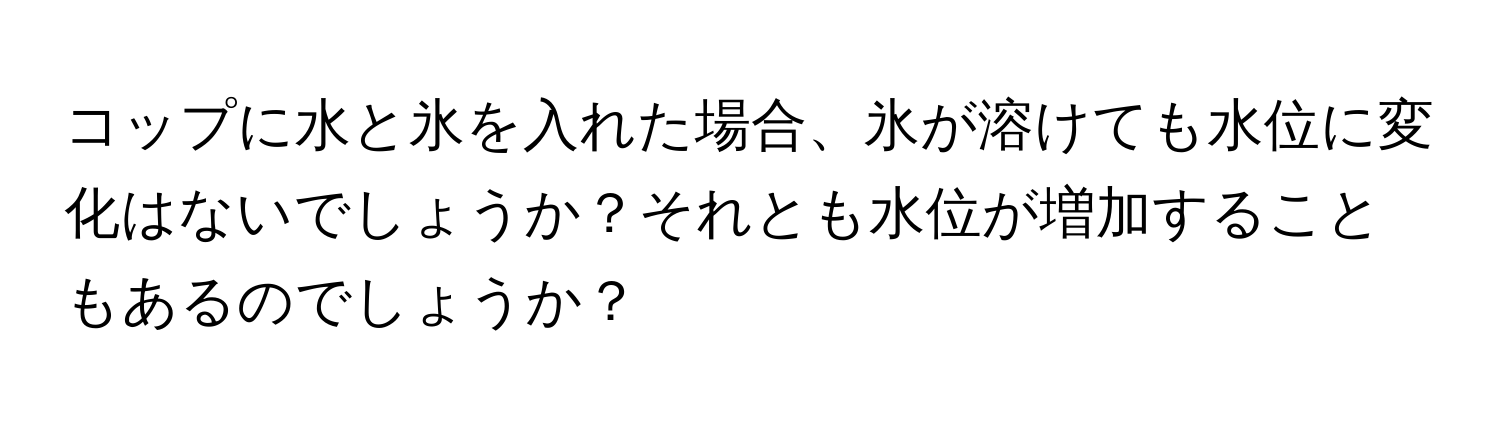 コップに水と氷を入れた場合、氷が溶けても水位に変化はないでしょうか？それとも水位が増加することもあるのでしょうか？