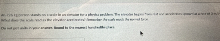 An 726 kg person stands on a scale in an elevator for a physics problem. The elevator begins from rest and accelerates upward at a rate of 3 m/s
What does the scale read as the elevator accelerates? Remember the scole reads the normal force. 
Do not put units in your answer. Round to the nearest hundredths place.