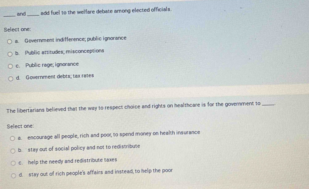 and_ add fuel to the welfare debate among elected officials.
Select one:
a. Government indifference; public ignorance
b. Public attitudes; misconceptions
c. Public rage; ignorance
d. Government debts; tax rates
The libertarians believed that the way to respect choice and rights on healthcare is for the government to __
Select one:
a. encourage all people, rich and poor, to spend money on health insurance
b. '' stay out of social policy and not to redistribute
c. help the needy and redistribute taxes
d. stay out of rich people's affairs and instead, to help the poor