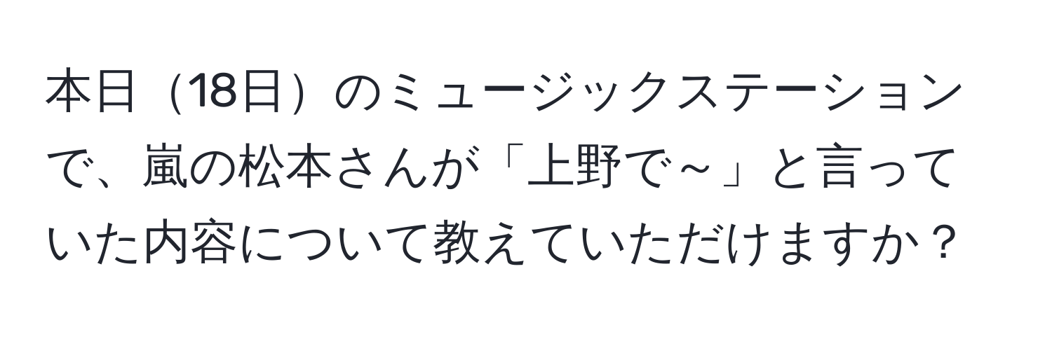 本日18日のミュージックステーションで、嵐の松本さんが「上野で～」と言っていた内容について教えていただけますか？