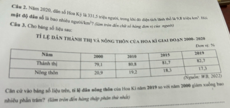 Cầu 2. Năm 2020, dân số Hoa Kỳ là 331, 5 triệu người, trong khi đó diện tích lãnh thổ là 9, 8 triệu km^2. Hội 
mật độ dân số là bao nhiêu người/ km^2 ? (làm tròn đến chữ số hàng đơn vị của người) 
Câu 3. Cho bảng số liệu sau: 
Tỉ Lệ dân thành thị và nông thôn của hoa kỉ giai đoạn 2000 - 2020 
Đơn vị: %
Căn cứ vào bảng số liệu trên, tỉ lệ dân nông thôn của Hoa Ki năm 2019 so với năm 2000 giảm xuống bao 
nhiêu phần trăm? (làm tròn đến hàng thập phân thứ nhất)