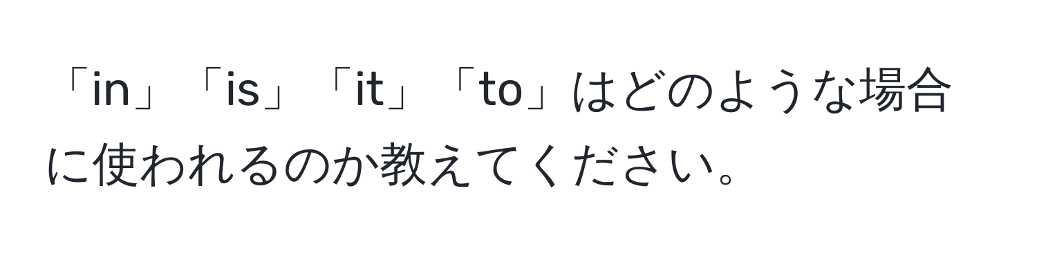 「in」「is」「it」「to」はどのような場合に使われるのか教えてください。