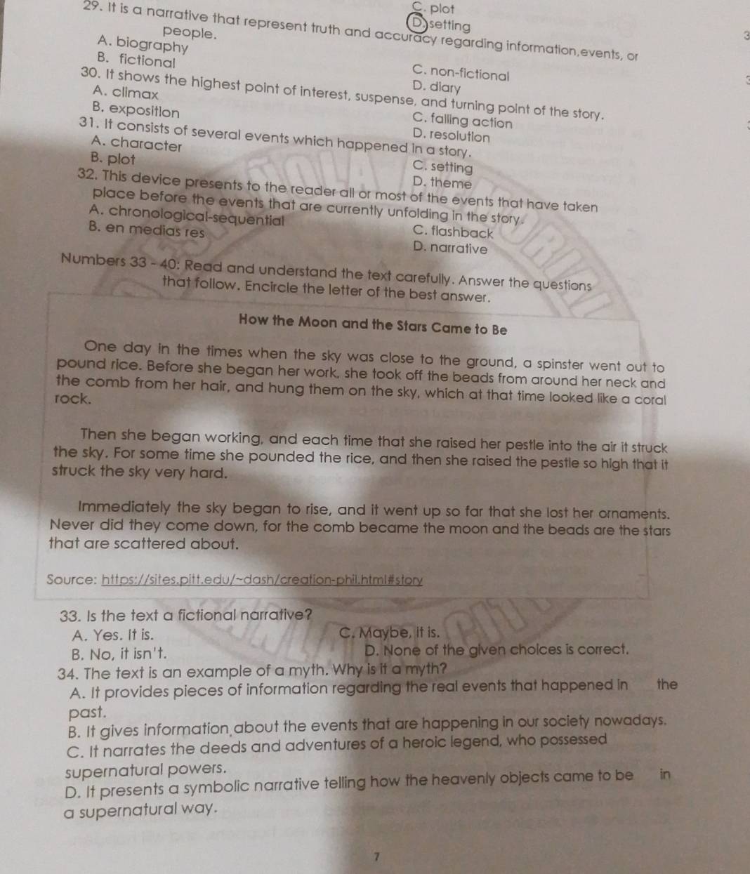C plot
Dysetting
29. It is a narrative that represent truth and accuracy regarding information,events, or
people. 3
A. biography C. non-fictional
B. fictional D. diary
30. It shows the highest point of interest, suspense, and turning point of the story.
A. climax C. falling action
B. exposition
D. resolution
31. It consists of several events which happened in a story.
A. character C. setting
B. plot D. theme
32. This device presents to the reader all or most of the events that have taken
place before the events that are currently unfolding in the story.
A. chronological-sequential C. flashback
B. en medias res D. narrative
Numbers 33 - 40: Read and understand the text carefully. Answer the questions
that follow. Encircle the letter of the best answer.
How the Moon and the Stars Came to Be
One day in the times when the sky was close to the ground, a spinster went out to
pound rice. Before she began her work, she took off the beads from around her neck and
the comb from her hair, and hung them on the sky, which at that time looked like a coral
rock.
Then she began working, and each time that she raised her pestle into the air it struck
the sky. For some time she pounded the rice, and then she raised the pestle so high that it
struck the sky very hard.
Immediately the sky began to rise, and it went up so far that she lost her ornaments.
Never did they come down, for the comb became the moon and the beads are the stars
that are scattered about.
Source: https://sites.pitt.edu/~dash/creation-phil.html#story
33. Is the text a fictional narrative?
A. Yes. It is. C. Maybe, it is.
B. No, it isn't. D. None of the given choices is correct.
34. The text is an example of a myth. Why is it a myth?
A. It provides pieces of information regarding the real events that happened in the
past.
B. It gives information about the events that are happening in our society nowadays.
C. It narrates the deeds and adventures of a heroic legend, who possessed
supernatural powers.
D. It presents a symbolic narrative telling how the heavenly objects came to be in
a supernatural way.
7