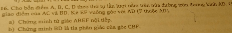 Cho bốn điểm A, B, C, D theo thứ tự lần lượt nằm trên nửa đường tròn đường kính AD. G 
giao điểm của AC và BD. Kẻ EF vuông góc với AD (F thuộc AD). 
a) Chứng minh tứ giác ABEF nội tiếp. 
b) Chứng minh BD là tia phân giác của góc CBF.