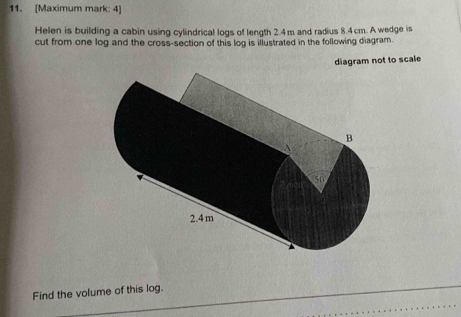 [Maximum mark: 4] 
Helen is building a cabin using cylindrical logs of length 2.4 m and radius 8.4 cm. A wedge is 
cut from one log and the cross-section of this log is illustrated in the following diagram. 
diagram not to scale 
Find the volume of this log.