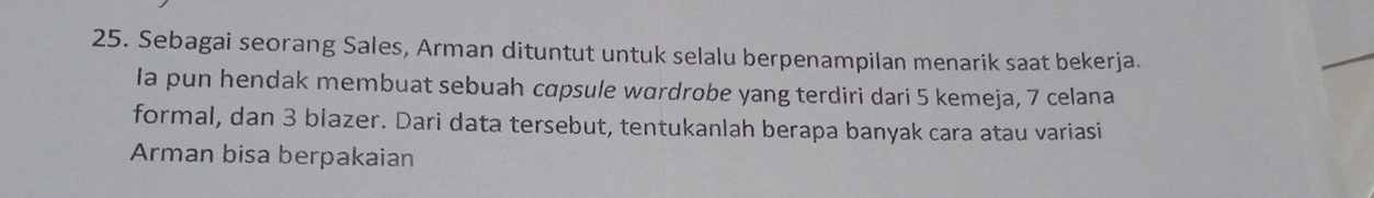 Sebagai seorang Sales, Arman dituntut untuk selalu berpenampilan menarik saat bekerja. 
Ia pun hendak membuat sebuah cɑpsule wardrobe yang terdiri dari 5 kemeja, 7 celana 
formal, dan 3 blazer. Dari data tersebut, tentukanlah berapa banyak cara atau variasi 
Arman bisa berpakaian