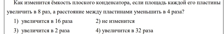 Как изменится ёмкость πлоского конденсатора, если πлошадь каждой его пластины
увеличить в 8 раз, а расстояние между пластинами уменьить в 4 раза?
1) увеличится в 16 раза 2) не изменится
3) увеличится в 2 раза 4) увеличится в 32 раза