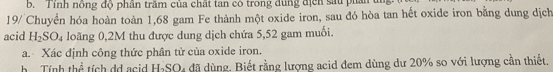 Tính nông độ phân trăm của chất tan có trong dùng địch sau phân tn 
19/ Chuyển hóa hoàn toàn 1,68 gam Fe thành một oxide iron, sau đó hòa tan hết oxide iron bằng dung dịch 
acid H_2SO_4 loãng 0,2M thu được dung dịch chứa 5,52 gam muối. 
a. Xác định công thức phân tử của oxide iron. 
h Tính thể tích dd acid H-SO₄ đã dùng. Biết rằng lượng acid đem dùng dư 20% so với lượng cần thiết.