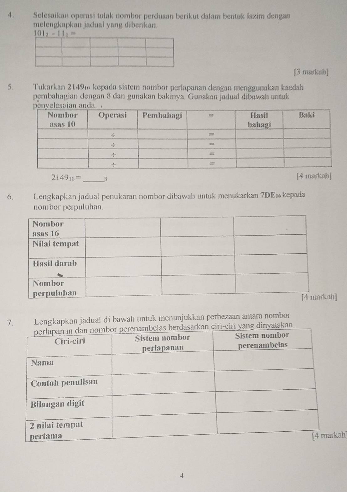 Selesaikan operasi tolak nombor perduaan berikut dalam bentuk lazim dengan 
melengkapkan jadual yang diberikan.
101_2-11_3=
[3 markah] 
5. Tukarkan 2149m kepada sistem nombor perlapanan dengan menggunakan kaedah 
pembahagian dengan 8 dan gunakan bakinya. Gunakan jadual dibawah untuk
2149_10= _3 
[4 markah] 
6. Lengkapkan jadual penukaran nombor dibawah untuk menukarkan 7DE1 kepada 
nombor perpuluhan. 
h] 
7. Lengkapkan jadual di bawah untuk menunjukkan perbezaan antara nombor 
ah] 
4