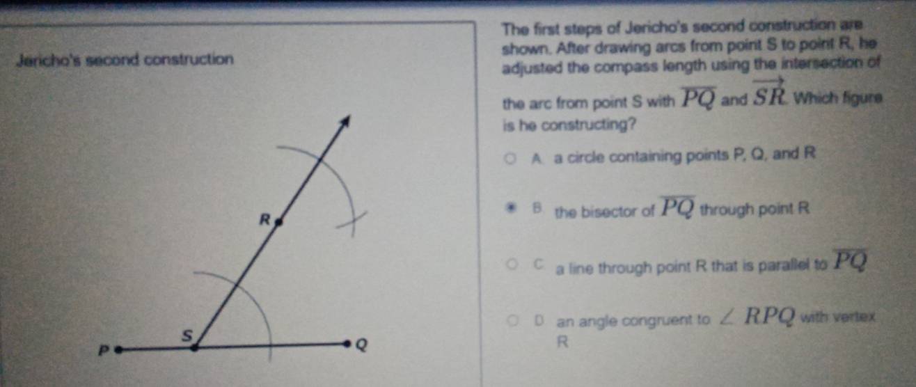 The first steps of Jericho's second construction are
Jericho's second construction shown. After drawing arcs from point S to poirit R, he
adjusted the compass length using the intersection of
the arc from point S with overline PQ and vector SR Which figure
is he constructing?
A. a circle containing points P, Q, and R
B. the bisector of overline PQ through point R
a line through point R that is parallel to overline PQ
D an angle congruent to ∠ RPQ with vertex
R