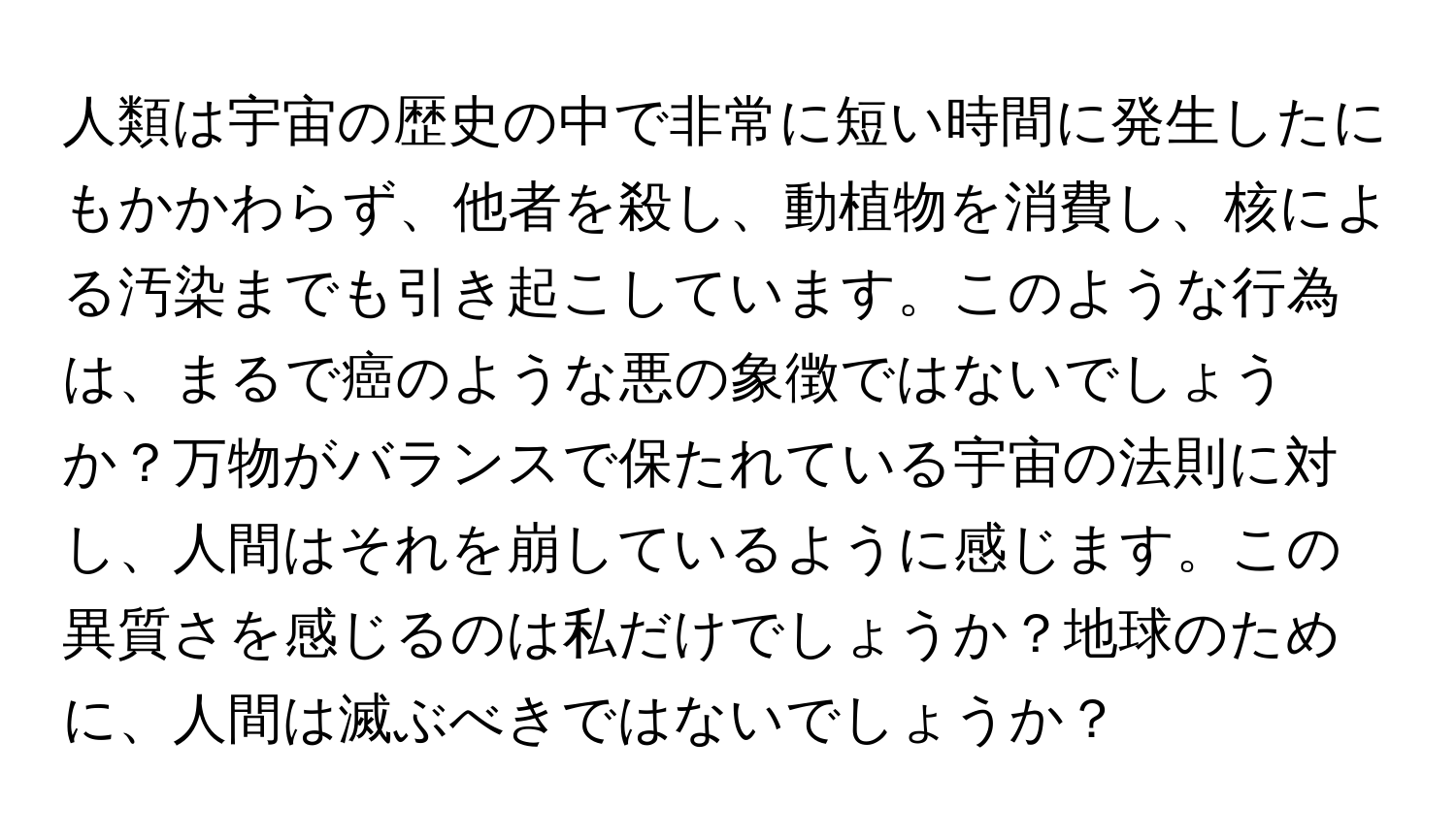 人類は宇宙の歴史の中で非常に短い時間に発生したにもかかわらず、他者を殺し、動植物を消費し、核による汚染までも引き起こしています。このような行為は、まるで癌のような悪の象徴ではないでしょうか？万物がバランスで保たれている宇宙の法則に対し、人間はそれを崩しているように感じます。この異質さを感じるのは私だけでしょうか？地球のために、人間は滅ぶべきではないでしょうか？