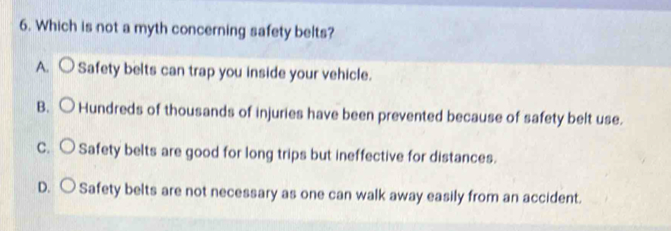 Which is not a myth concerning safety belts?
A. ○ Safety belts can trap you inside your vehicle.
B. ○ Hundreds of thousands of injuries have been prevented because of safety belt use.
C. 〇 Safety belts are good for long trips but ineffective for distances.
D. ○ Safety belts are not necessary as one can walk away easily from an accident.