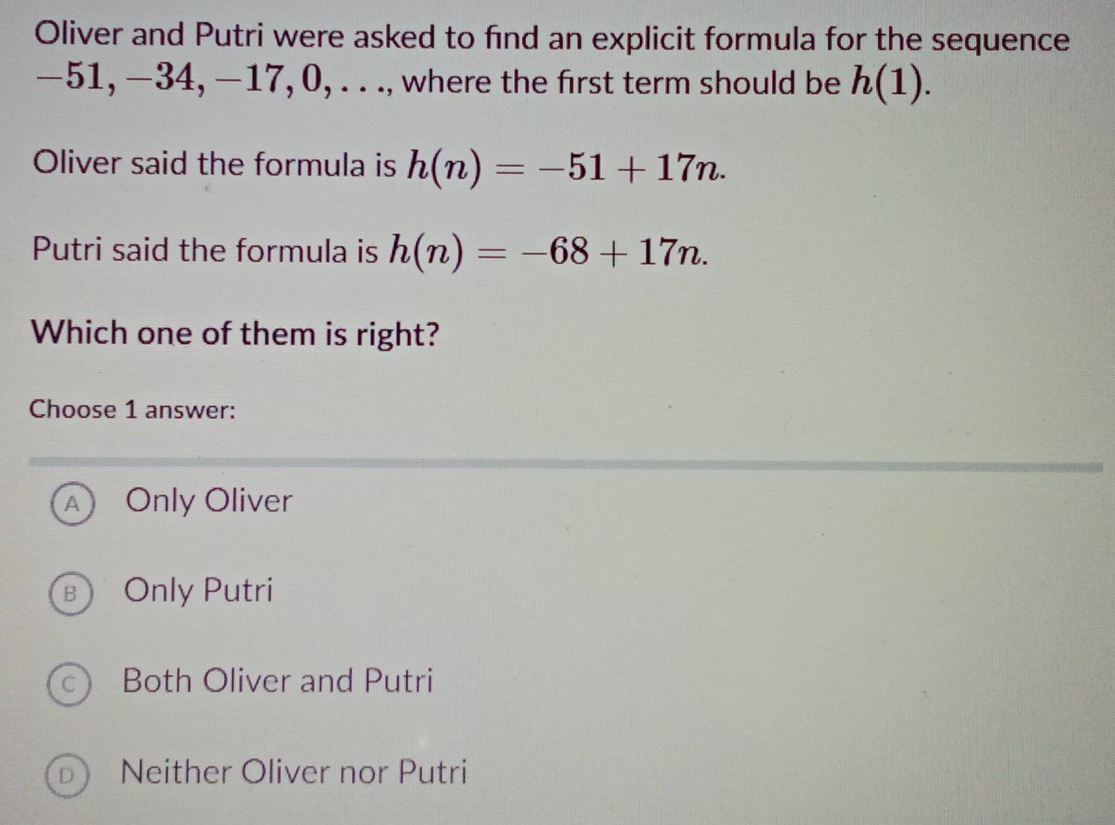 Oliver and Putri were asked to find an explicit formula for the sequence
−51, −34, −17, 0, . . ., where the first term should be h(1). 
Oliver said the formula is h(n)=-51+17n. 
Putri said the formula is h(n)=-68+17n. 
Which one of them is right?
Choose 1 answer:
A Only Oliver
B Only Putri
c Both Oliver and Putri
D Neither Oliver nor Putri