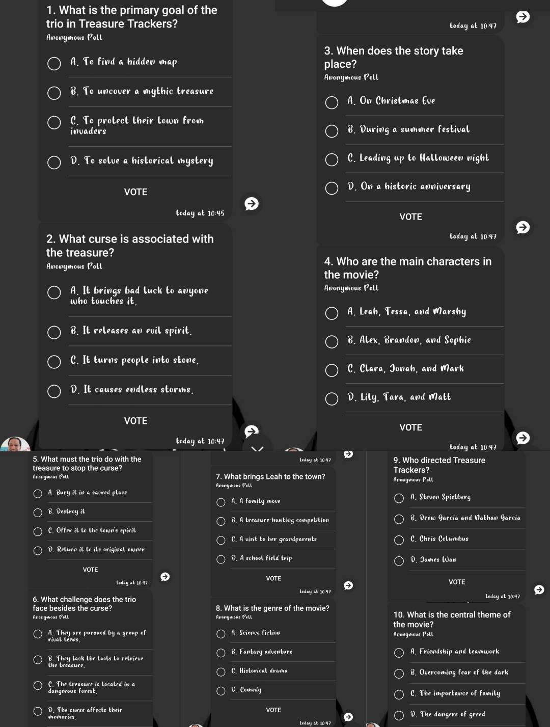 What is the primary goal of the
trio in Treasure Trackers?
today at 10:47
Anonymous Poll
3. When does the story take
_
A. To find a hidden map place?
Anonymous Poll
B. To uncover a mythic treasure
_
A. On Christmas Eve
C. To protect their town from
_
invaders B. During a summer festival
_
_
D. To solve a historical mystery C. Leading up to Halloween night
_
_
VOTE
D. On a historic anniversary
_
_
today at 10:45 VOTE
2. What curse is associated with today at 10:47
the treasure?
Anonymous Poll
4. Who are the main characters in
the movie?
A. It brings bad luck to anyone Anonymous Poll
who touches it.
_
_
A. Leah, Tessa, and Marshy
B. It releases an evil spirit.
_
_
_
B. Alex, Brandon, and Sophie
C. It turns people into stone.
_
_
C. Clara, Jonah, and Mark
D. It causes endless storms.
_
D. Lily, Tara, and Matt
_
VOTE
VOTE
today at 10:47
today at 10:47
5. What must the trio do with the Leday at 10:47 9. Who directed Treasure
treasure to stop the curse? Trackers?
Averymous Poll 7. What brings Leah to the town? Anonymous Poll
Anonymeus Poll
A. Bury it in a sacred place A. Steven Spielberg
A. A family move
B. Destroy it
B. A treasure-hunting competition B. Drew Garcia and Nathan Garcia
C. Offer it to the town's spirit
C. A visit to her grandparents C. Chris Columbus
D. Return it to its original owner
D. A school field trip D. James Wan
VOTE
Leday at 10:47 VOTE VOTE
Leday at 10:47
6. What challenge does the trio today at 10:47
face besides the curse? 8. What is the genre of the movie?
10. What is the central theme of
Avcnymous Poll Anonymous Poll the movie?
A. They are pursued by a group of A. Science fiction
rival teens Anonymous Poll
B. Fantasy adventure A. Friendship and teamwork
B. They lack the tools to retrieve
the treasure C. Historical drama B. Overcoming fear of the dark
C The treasure is located in a D. Comedy
dangerous forest. C. The importance of family
D. The curse affects their VOTE D. The dangers of greed
teday at 10:47