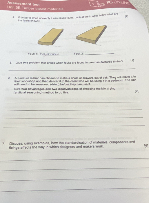 Assessment test 
。 PGONLINE 
Unit 5B Timber based materials 
4. If timber is dried unevenly it can cause faults. Look at the images below what are 
[2] 
the faults shown? 
Fault 1: _Fault 2 
_ 
5. Give one problem that arises when faults are found in pre-manufactured timber? (1] 
_ 
6. A furniture maker has chosen to make a chest of drawers out of oak. They will make it in 
their workshop and then deliver it to the client who will be using it in a bedroom. The oak 
will need to be seasoned (dried) before they can use it. 
Give two advantages and two disadvantages of choosing the kiln drying 
(artificial seasoning) method to do this. [4] 
_ 
_ 
_ 
_ 
7. Discuss, using examples, how the standardisation of materials, components and 
fixings affects the way in which designers and makers work. [6] 
_ 
_ 
_ 
_