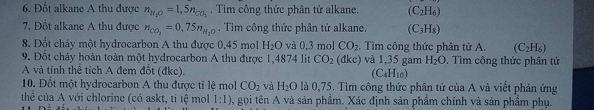 Đốt alkane A thu được n_H_2O=1,5n_CO_2. Tìm công thức phân tử alkane. (C_2H_6)
7. Đốt alkane A thu được n_CO_2=0,75n_H_2O. Tìm công thức phân tử alkane. (C_3H_8)
8. Đốt cháy một hydrocarbon A thu được 0,45 mol H_2O và 0,3 mol CO_2. Tìm công thức phân tử A. (C_2H_6)
9. Đốt cháy hoàn toàn một hydrocarbon A thu được 1,4874 lit CO_2 (đkc) và 1,35 gam H_2O. Tìm công thức phân tử 
A và tính thể tích A đem đốt (đkc). (C_4H_10)
10. Đốt một hydrocarbon A thu được tỉ lệ mol CO_2 và H_2O là 0,75. Tìm công thức phân tử của A và viết phản ứng 
thế của A với chlorine (có askt, tỉ lệ mol 1:1) , gọi tên A và sản phẩm. Xác định sản phầm chính và sản phầm phụ.