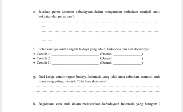 Jelaskan peran kesenian kebudayaan dalam menyatukan perbedaan menjadi suatu 
kekuatan dan persatuan ? 
_ 
_ 
_ 
_ 
_ 
f. Sebutkan tiga contoh ragam budaya yang ada di Indonesia dan asal daerahnya! 
Contoh 1: _(Daerah: _) 
Contoh 2:_ (Daerah: _) 
Contoh 3: _(Daerah: _) 
g. Dari ketiga contoh ragam budaya Indonesia yang telah anda sebutkan, menurut anda 
mana yang paling menarik ? Berikan alasannya ! 
_ 
_ 
_ 
h. Bagaimana cara anda dalam melestarikan kebudayaan Indonesia yang beragam ? 
_