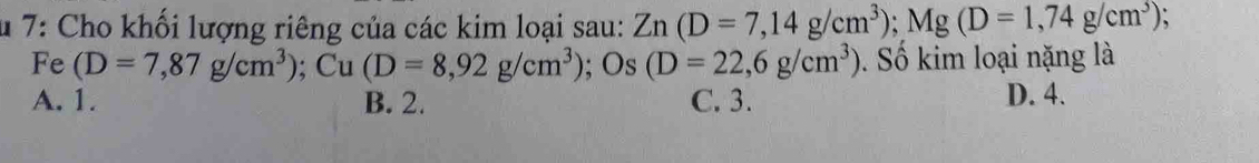 7: Cho khối lượng riêng của các kim loại sau: Zn(D=7,14g/cm^3); Mg(D=1,74g/cm^3) 、
Fe (D=7,87g/cm^3); Cu(D=8,92g/cm^3); Os(D=22,6g/cm^3) Số kim loại nặng là
A. 1. B. 2. C. 3. D. 4.