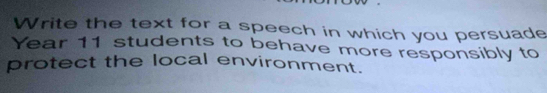 Write the text for a speech in which you persuade 
Year 11 students to behave more responsibly to 
protect the local environment.