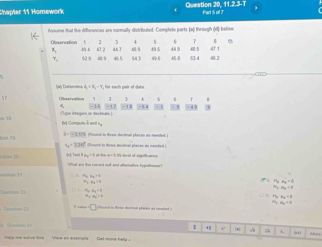 Question 20, 11.2.3-T
Chapter 11 Homework Part 5 of 7
Assume that the differences are normally distributed. Complete parts (a) through (d) below.
6
(a) Determine d_i=X_i-Y_i for each pair of data.
17 Observation 1 2 3 4 5 6 7 8
d, -3.5 - 1.7 - 1.8 -5.4 - 1 - 9 - 4.9 9
(Type integers or decimals.)
n 18
(b) Compute overline d and^5d
widehat d=-2.175 (Round to three decimal places as needed.)
Lion 19
s_d=2.247 (Round to three decimal places as needed.)
stion 20 (c) Test il mu _d<0</tex> at the alpha =0.05 level of significance.
What are the correct null and alternative hypotheses?
uestion 21 A H_0· mu _d>0
H_1· mu _d<0</tex>
B. H_0:mu _0=0
H_1:mu _d<0</tex>
Question 22
a H_0· mu _0<0</tex>
H_1:mu _0>0
D. H_0:mu _0<0</tex>
H_1.mu _d=0
Question 23 P-value =□ (Round to three decimal places as needed )
= □ /□   □°
Cuestion 24 [m] sqrt(u) sqrt[6](a) m. ( 0,2 ) More
Help me solve this View an example Get more help -