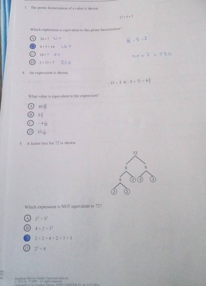 The prime factorization of a value is shown.
2^3· 5· 7
Which expression is equivalent to this prime factorization?
o 30· 7
a 4· 5· 14
10· 7 -
2· 15· 7
4. An expression is shown.
-15+2.4(-2+7)+8 3/4 
What value is equivalent to the expression?
a 40 19/20 
5 1/4 
-4 1/20 
15 7/20 
5. A factor tree for 72 is shown.
72
8 9
4 2 3 0
Q
Which expression is NOT equivalent to 72?
a 2^3* 3^2
B 4* 2* 3^2
2* 2* 4* 2* 3* 3
2^3* 9
Fouarions Revsew Packet Turn your brain on
C 2034 by TUMPC All rights remrved.
eiet i: Ka Vindhe Patrck STEP CTARTER FL um 123 90 7 4