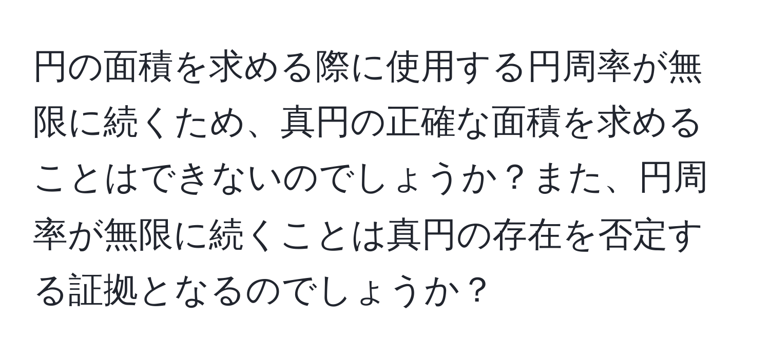 円の面積を求める際に使用する円周率が無限に続くため、真円の正確な面積を求めることはできないのでしょうか？また、円周率が無限に続くことは真円の存在を否定する証拠となるのでしょうか？