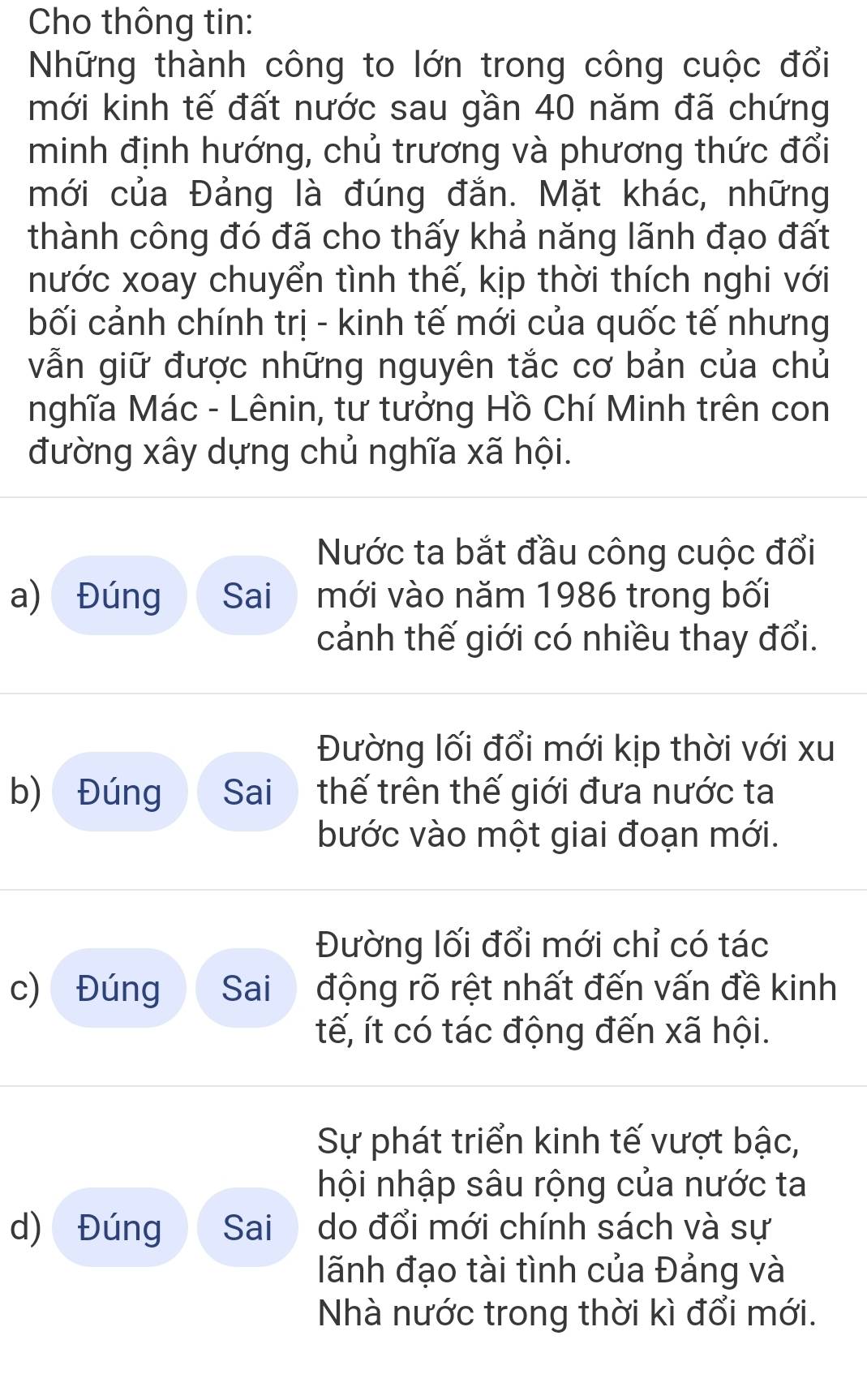 Cho thông tin: 
Những thành công to lớn trong công cuộc đổi 
mới kinh tế đất nước sau gần 40 năm đã chứng 
minh định hướng, chủ trương và phương thức đổi 
mới của Đảng là đúng đắn. Mặt khác, những 
thành công đó đã cho thấy khả năng lãnh đạo đất 
nước xoay chuyển tình thế, kịp thời thích nghi với 
bối cảnh chính trị - kinh tế mới của quốc tế nhưng 
vẫn giữ được những nguyên tắc cơ bản của chủ 
nghĩa Mác - Lênin, tư tưởng Hồ Chí Minh trên con 
đường xây dựng chủ nghĩa xã hội. 
Nước ta bắt đầu công cuộc đổi 
a) Đúng Sai mới vào năm 1986 trong bối 
cảnh thế giới có nhiều thay đổi. 
Đường lối đổi mới kịp thời với xu 
b) Đúng Sai thế trên thế giới đưa nước ta 
bước vào một giai đoạn mới. 
Đường lối đổi mới chỉ có tác 
c) Đúng Sai động rõ rệt nhất đến vấn đề kinh 
tế, ít có tác động đến xã hội. 
Sự phát triển kinh tế vượt bậc, 
hội nhập sâu rộng của nước ta 
d) Đúng Sai do đổi mới chính sách và sự 
lãnh đạo tài tình của Đảng và 
Nhà nước trong thời kì đổi mới.