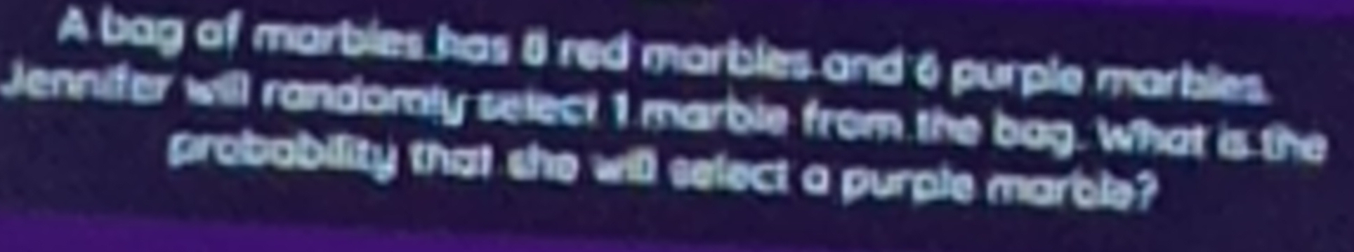 A bag of marbles has 8 red marbles and 6 purple marbles. 
Jennifer will randomly select 1 marble from the bag. What is the 
probability that she will select a purple marble?