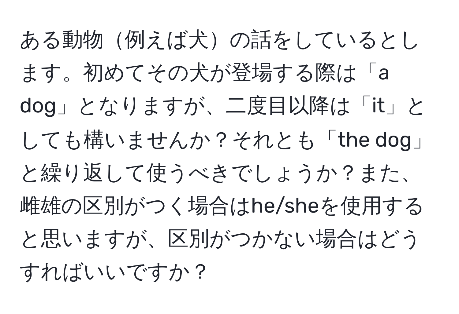 ある動物例えば犬の話をしているとします。初めてその犬が登場する際は「a dog」となりますが、二度目以降は「it」としても構いませんか？それとも「the dog」と繰り返して使うべきでしょうか？また、雌雄の区別がつく場合はhe/sheを使用すると思いますが、区別がつかない場合はどうすればいいですか？
