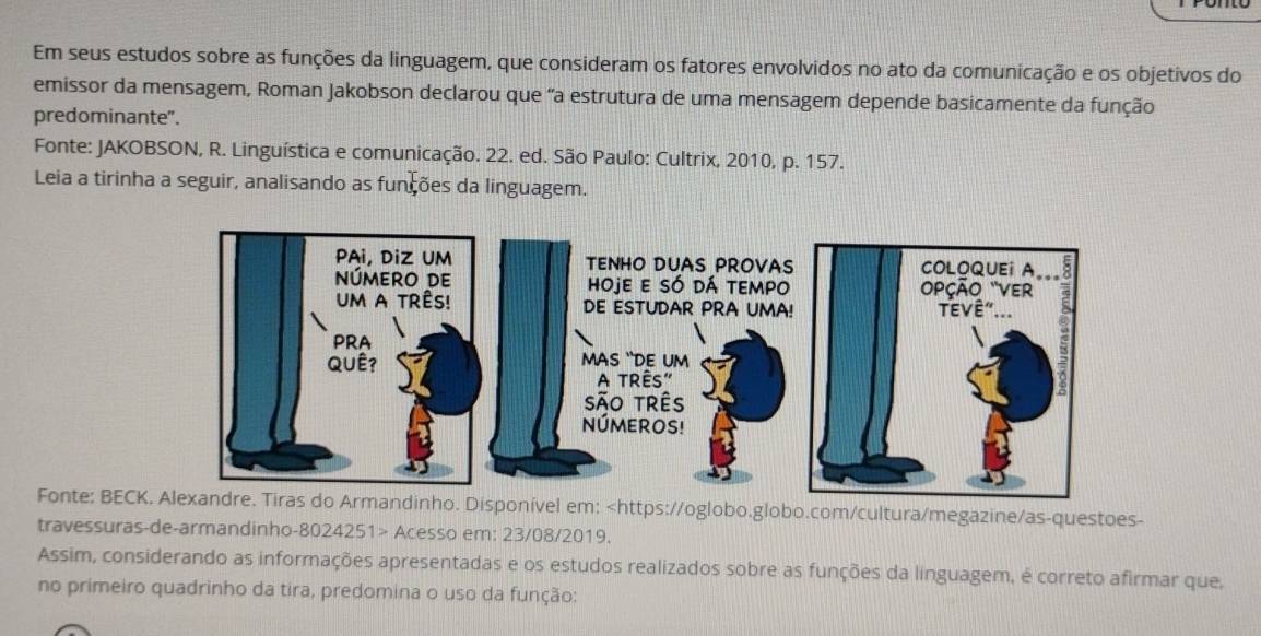 Em seus estudos sobre as funções da linguagem, que consideram os fatores envolvidos no ato da comunicação e os objetivos do 
emissor da mensagem, Roman Jakobson declarou que "a estrutura de uma mensagem depende basicamente da função 
predominante". 
Fonte: JAKOBSON, R. Linguística e comunicação. 22. ed. São Paulo: Cultrix, 2010, p. 157. 
Leia a tirinha a seguir, analisando as funções da linguagem. 
Fonte: BECKndinho. Disponível em: Acesso em: 23/08/2019. 
Assim, considerando as informações apresentadas e os estudos realizados sobre as funções da linguagem, é correto afirmar que. 
no primeiro quadrinho da tira, predomina o uso da função: