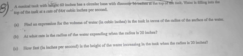 A conical tank with height 60 inches has a circular base with diameter 36 inches at the tup of the tank. Water is ftlling into the 
top of the tank at a rate of 64π cubic inches per second. 
(a) Find an expression for the volume of water (in cubic inches) in the tank in terms of the radius of the surface of the water. 
(b) At what rate is the radius of the water expanding when the radius is 20 inches? 
(c) How fast (in inches per second) is the height of the water increasing in the tank when the radius is 20 inches?