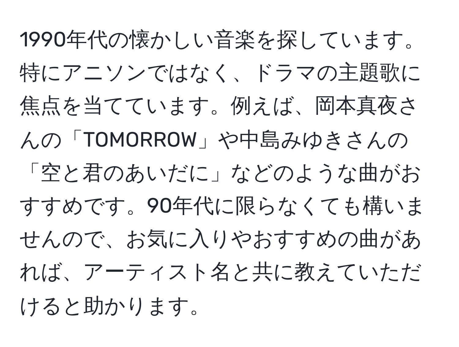 1990年代の懐かしい音楽を探しています。特にアニソンではなく、ドラマの主題歌に焦点を当てています。例えば、岡本真夜さんの「TOMORROW」や中島みゆきさんの「空と君のあいだに」などのような曲がおすすめです。90年代に限らなくても構いませんので、お気に入りやおすすめの曲があれば、アーティスト名と共に教えていただけると助かります。