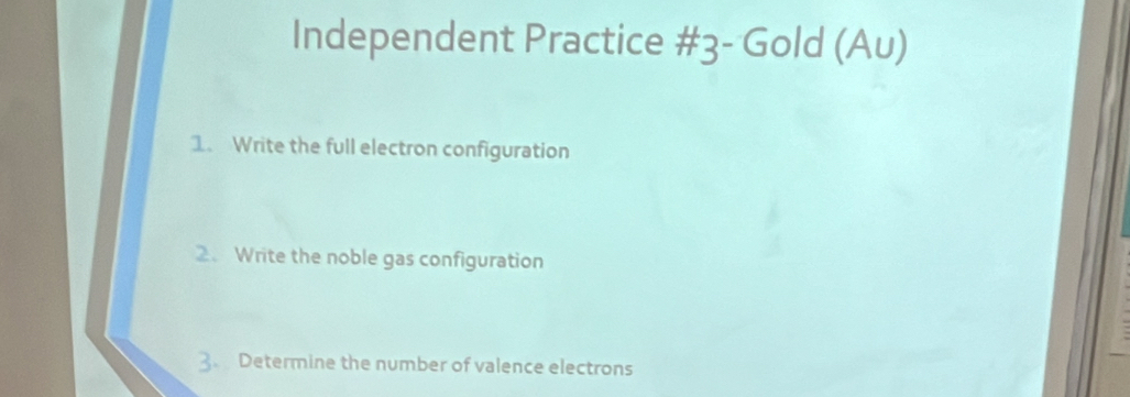 Independent Practice #3- Gold (Au) 
1. Write the full electron configuration 
2. Write the noble gas configuration 
3. Determine the number of valence electrons