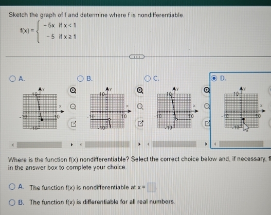 Sketch the graph of f and determine where f is nondifferentiable.
f(x)=beginarrayl -5xifx<1 -5ifx≥ 1endarray.
A.
B.
C.
D.
y
y
10
10
x
x
10 10 -10 10
10
10
(
4
Where is the function f(x) nondifferentiable? Select the correct choice below and, if necessary, f
in the answer box to complete your choice.
A. The function f(x) is nondifferentiable at x=□
B. The function f(x) is differentiable for all real numbers.