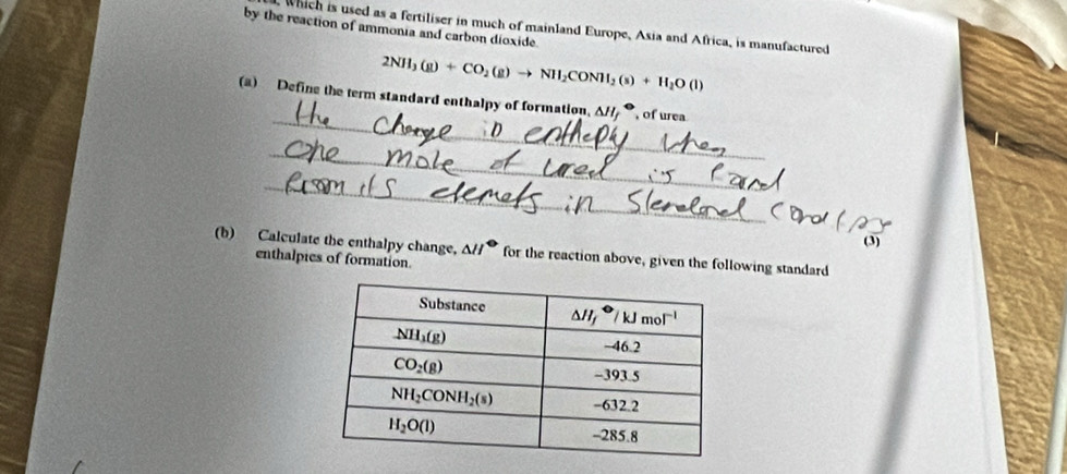 by the reaction of ammonia and carbon dioxide
, Which is used as a fertiliser in much of mainland Europe, Asia and Africa, is manufactured
2NH_3(g)+CO_2(g)to NH_2CONH_2(s)+H_2O(l)
_
(a) Define the term standard enthalpy of formation, △ H_f^((·) , of urea
_
_
(3)
(b) Calculate the enthalpy change, △ H^circ) for the reaction above, given the following standard
enthalpies of formation.