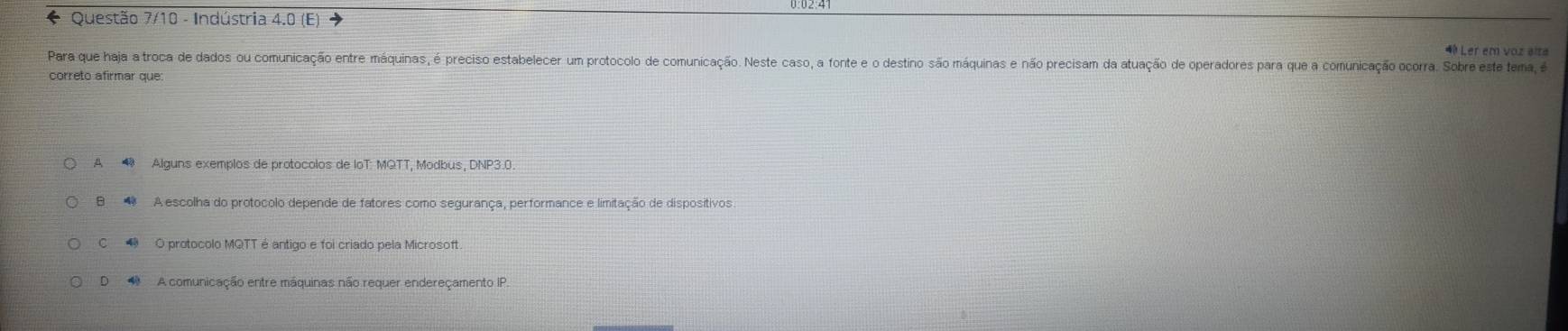 Questão 7/10 - Indústria 4.0 (E) 4 Ler em voz alta
Para que haja a troca de dados ou comunicação entre máquinas, é preciso estabelecer um protocolo de comunicação. Neste caso, a fonte e o destino são máquinas e não precisam da atuação de operadores para que a comunicação ocorra. Sobre este tema, 
correto afirmar que
A Alguns exemplos de protocolos de loT: MQTT, Modbus, DNP3.0.
B A escolha do protocolo depende de fatores como segurança, performance e limitação de dispositivos
C O protocolo MQTT é antigo e foi criado pela Microsoft
D A comunicação entre máquinas não requer endereçamento IP.