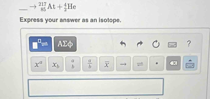 (85)^(217)At+_2^(4He 
Express your answer as an isotope.
AΣφ ?
α
x^a) x_b^(frac a)b overline x = x