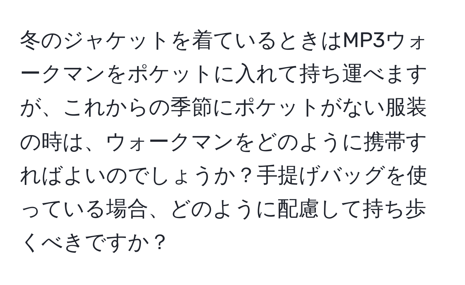 冬のジャケットを着ているときはMP3ウォークマンをポケットに入れて持ち運べますが、これからの季節にポケットがない服装の時は、ウォークマンをどのように携帯すればよいのでしょうか？手提げバッグを使っている場合、どのように配慮して持ち歩くべきですか？