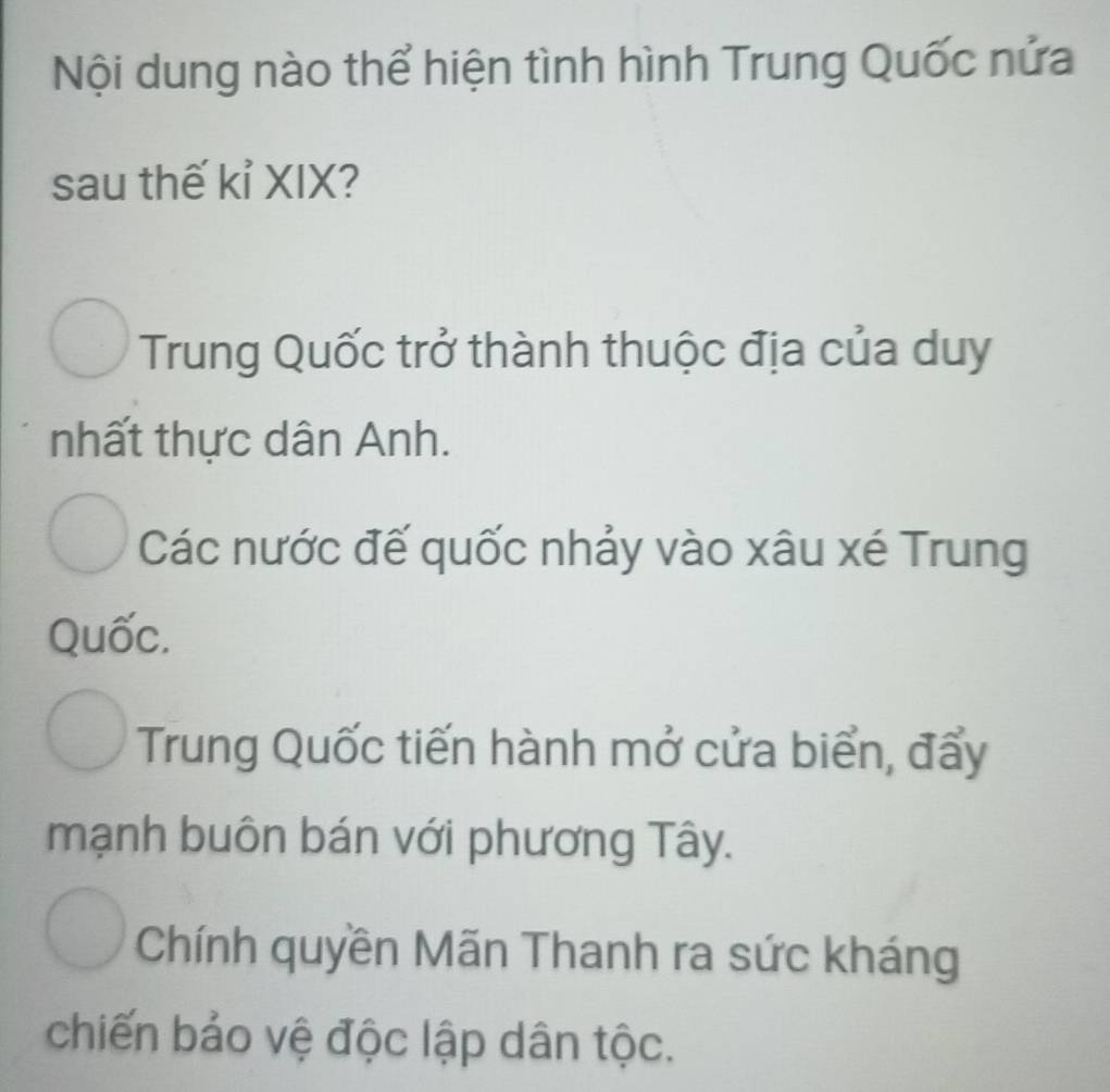 Nội dung nào thể hiện tình hình Trung Quốc nửa
sau thế kỉ XIX?
Trung Quốc trở thành thuộc địa của duy
nhất thực dân Anh.
Các nước đế quốc nhảy vào xâu xé Trung
Quốc.
Trung Quốc tiến hành mở cửa biển, đẩy
mạnh buôn bán với phương Tây.
Chính quyền Mãn Thanh ra sức kháng
chiến bảo vệ độc lập dân tộc.