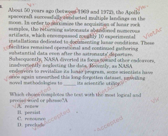 About 50 years ago (between 1969 and 1972), the Apollo
spacecraft successfully conducted multiple landings on the
moon. In order to maximize the acquisition of lunar rock
samples, the returning astronauts abandoned numerous
artifacts, which encompassed roughly 10 experimental
installations dedicated to documenting lunar conditions. These
facilities remained operational and continued gathering
substantial data even after the astronauts' departure.
Subsequently, NASA diverted its focus toward other endeavors,
inadvertently neglecting the data. Recently, as NASA
endeavors to revitalize its lunar program, some scientists have
once again unearthed this long-forgotten dataset, unveiling
novel methodologies to _its scientific utility.
Which choice completes the text with the most logical and
precise word or phrase?A
A. renew
B. persist
C. renounce
* Accepted
D. preclude