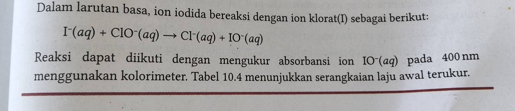 Dalam larutan basa, ion iodida bereaksi dengan ion klorat(I) sebagai berikut:
I^-(aq)+ClO^-(aq)to Cl^-(aq)+IO^-(aq)
Reaksi dapat diikuti dengan mengukur absorbansi ion IO⁻(αq) pada 400nm
menggunakan kolorimeter. Tabel 10.4 menunjukkan serangkaian laju awal terukur.