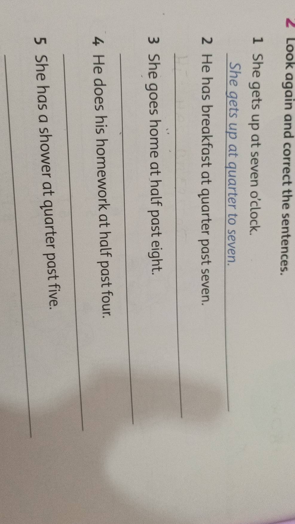 Look again and correct the sentences. 
1 She gets up at seven o’clock. 
She gets up at quarter to seven._ 
2 He has breakfast at quarter past seven. 
_ 
3 She goes home at half past eight. 
_ 
4 He does his homework at half past four. 
_ 
_ 
5 She has a shower at quarter past five.