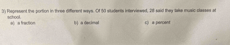 Represent the portion in three different ways. Of 50 students interviewed, 28 said they take music classes at
school.
a) a fraction b) a decimal c) a percent