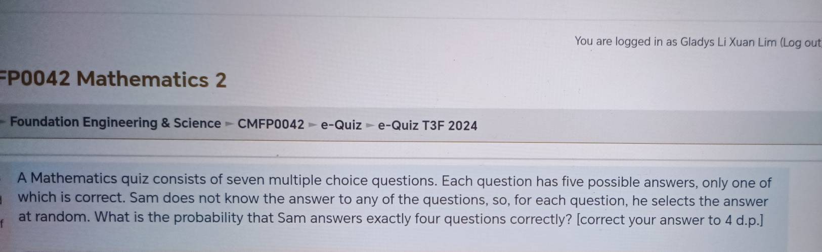 You are logged in as Gladys Li Xuan Lim (Log out 
FP0042 Mathematics 2 
Foundation Engineering & Science — CMFP0042 - e-Quiz - e-Quiz T3F 2024 
A Mathematics quiz consists of seven multiple choice questions. Each question has five possible answers, only one of 
which is correct. Sam does not know the answer to any of the questions, so, for each question, he selects the answer 
at random. What is the probability that Sam answers exactly four questions correctly? [correct your answer to 4 d.p.]